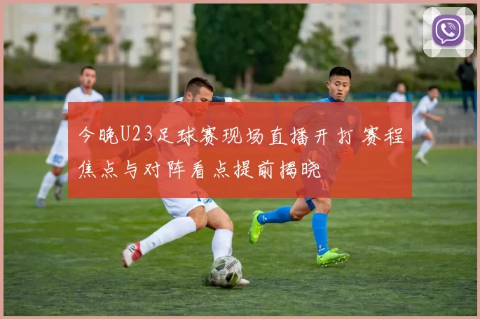 今晚U23足球赛现场直播开打 赛程焦点与对阵看点提前揭晓