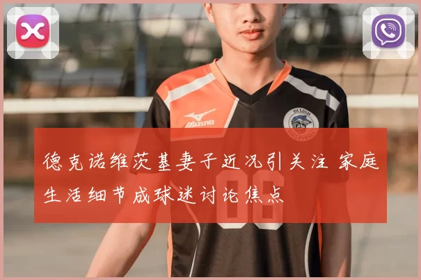 德克诺维茨基妻子近况引关注 家庭生活细节成球迷讨论焦点