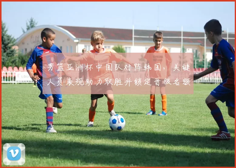 男篮亚洲杯中国队对阵韩国，关键人员表现助力取胜并锁定晋级名额