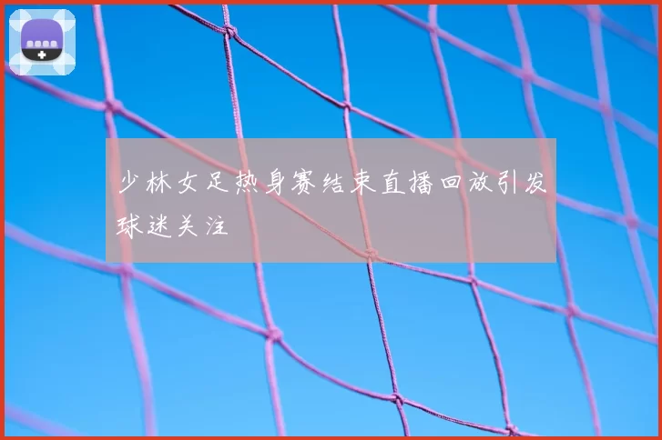 少林女足热身赛结束直播回放引发球迷关注