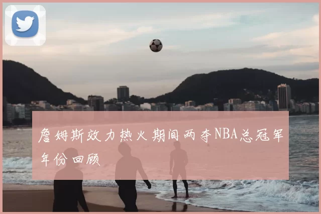 詹姆斯效力热火期间两夺NBA总冠军年份回顾