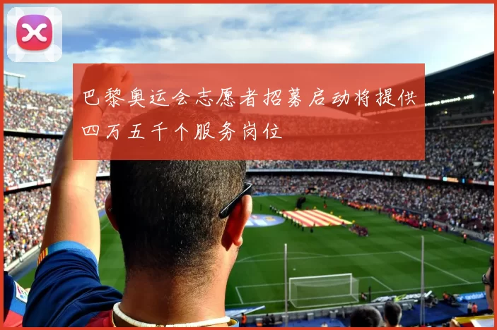 巴黎奥运会志愿者招募启动将提供四万五千个服务岗位