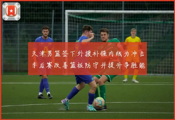 天津男篮签下外援补强内线为冲击季后赛改善篮板防守并提升争胜能力