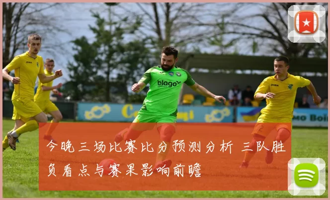 今晚三场比赛比分预测分析 三队胜负看点与赛果影响前瞻