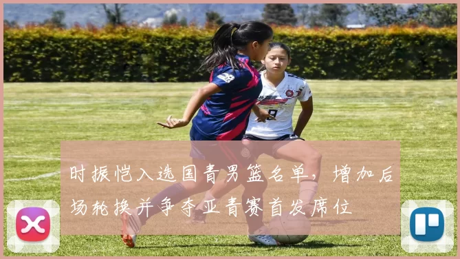 时振恺入选国青男篮名单，增加后场轮换并争夺亚青赛首发席位