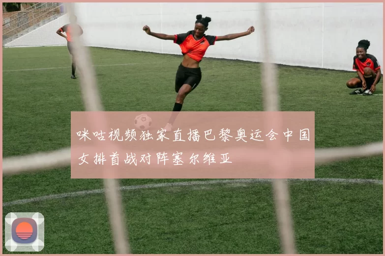 咪咕视频独家直播巴黎奥运会中国女排首战对阵塞尔维亚