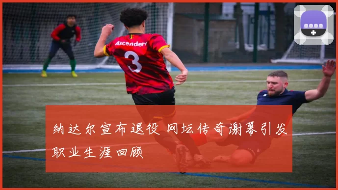 纳达尔宣布退役 网坛传奇谢幕引发职业生涯回顾