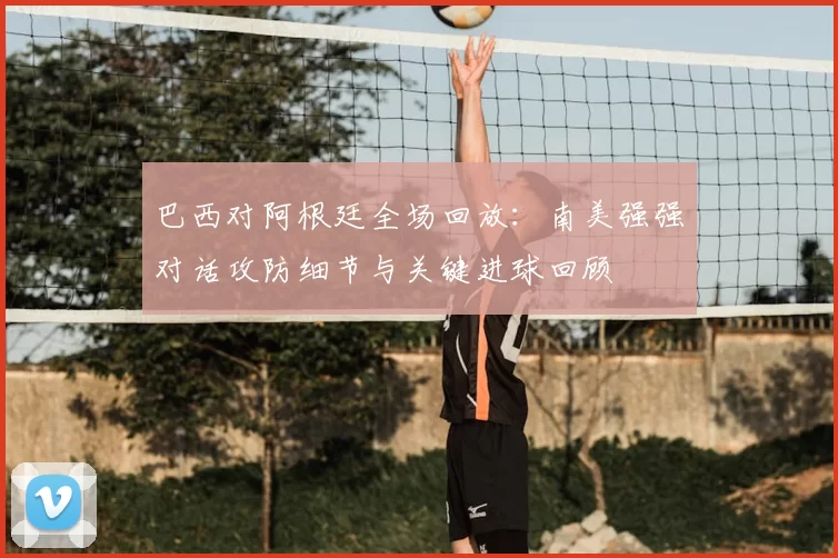 巴西对阿根廷全场回放:南美强强对话攻防细节与关键进球回顾