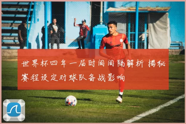 世界杯四年一届时间间隔解析 揭秘赛程设定对球队备战影响