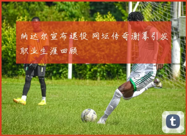 纳达尔宣布退役 网坛传奇谢幕引发职业生涯回顾