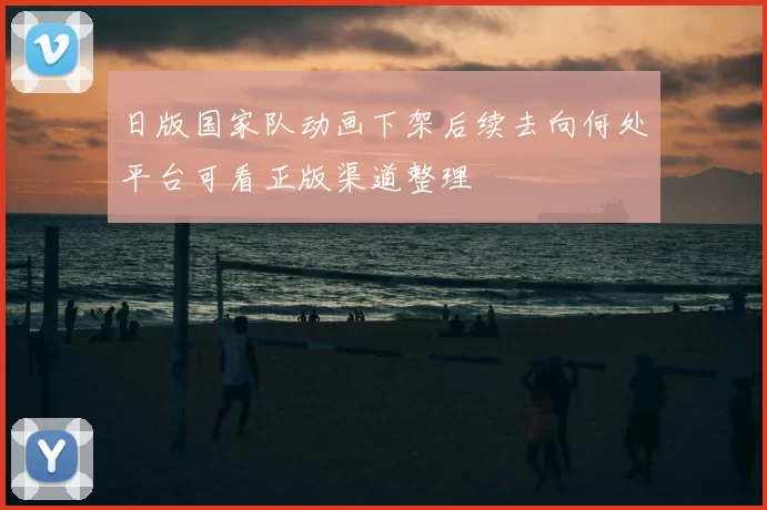 日版国家队动画下架后续去向何处平台可看正版渠道整理