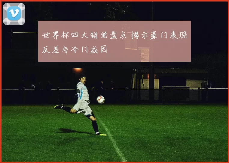 世界杯四大错觉盘点 揭示豪门表现反差与冷门成因