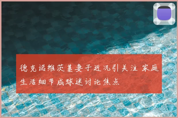 德克诺维茨基妻子近况引关注 家庭生活细节成球迷讨论焦点