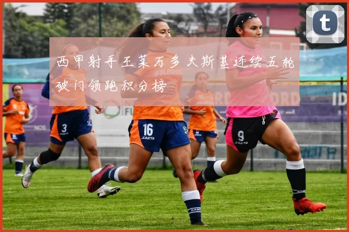 西甲射手王莱万多夫斯基连续五轮破门领跑积分榜