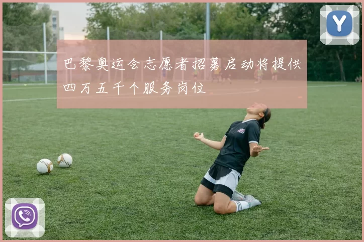 巴黎奥运会志愿者招募启动将提供四万五千个服务岗位