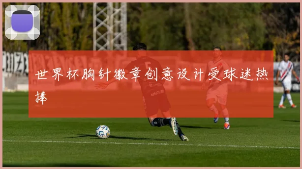 世界杯胸针徽章创意设计受球迷热捧