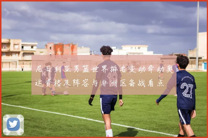 尼日利亚男篮世界排名变动牵动奥运资格及阵容与非洲区备战看点