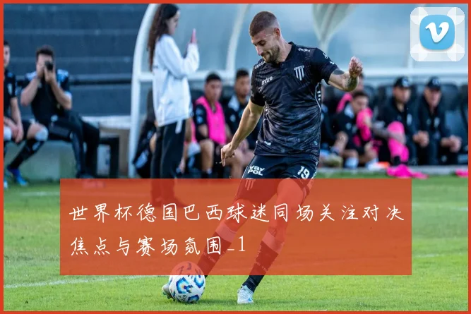 世界杯德国巴西球迷同场关注对决焦点与赛场氛围_1