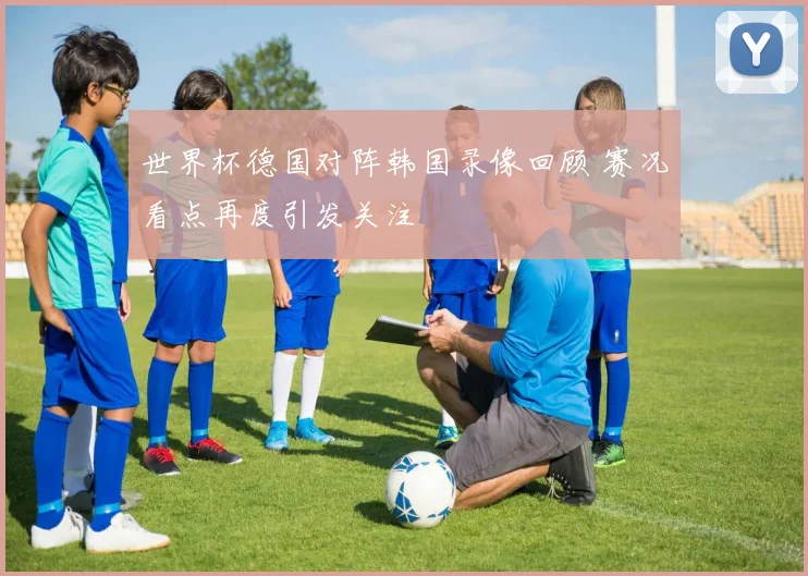 世界杯德国对阵韩国录像回顾 赛况看点再度引发关注