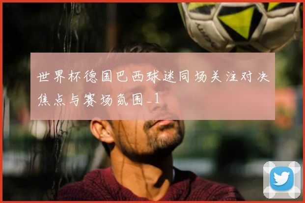世界杯德国巴西球迷同场关注对决焦点与赛场氛围_1