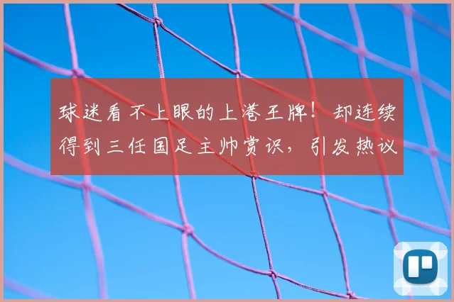 球迷看不上眼的上港王牌！却连续得到三任国足主帅赏识，引发热议