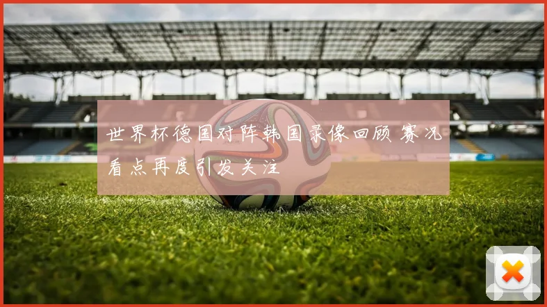 世界杯德国对阵韩国录像回顾 赛况看点再度引发关注