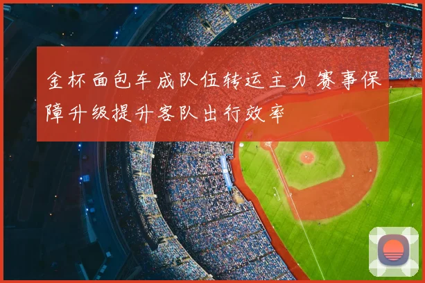 金杯面包车成队伍转运主力 赛事保障升级提升客队出行效率